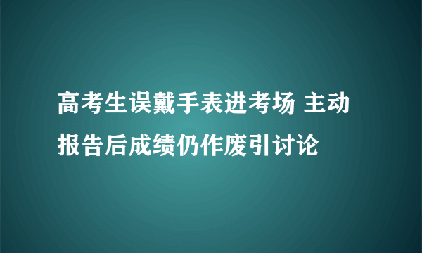 高考生误戴手表进考场 主动报告后成绩仍作废引讨论