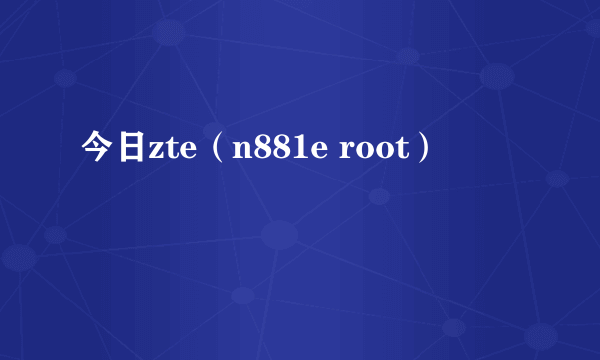 今日zte（n881e root）