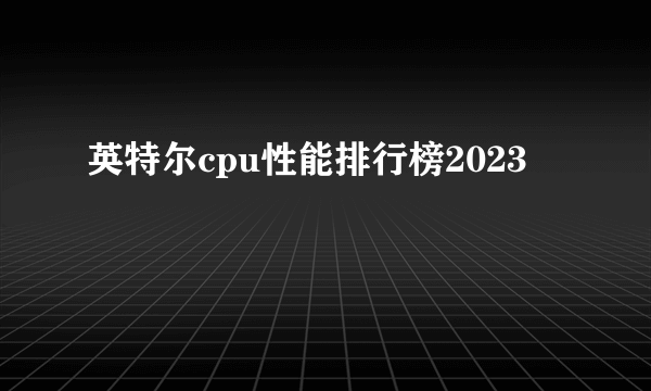 英特尔cpu性能排行榜2023