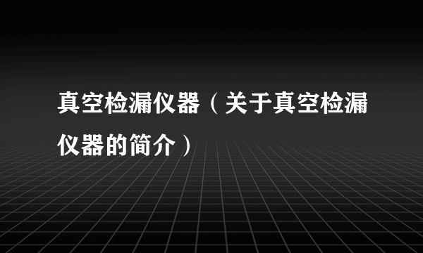 真空检漏仪器（关于真空检漏仪器的简介）