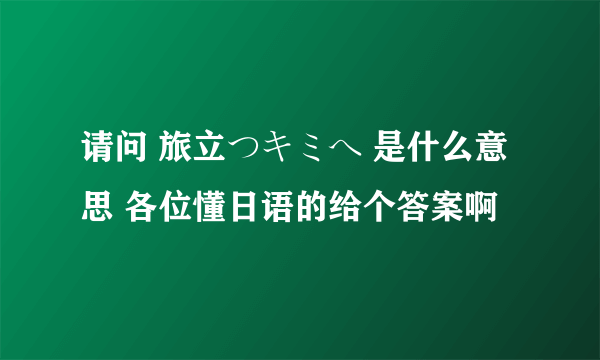 请问 旅立つキミへ 是什么意思 各位懂日语的给个答案啊