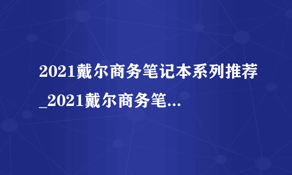 2021戴尔商务笔记本系列推荐_2021戴尔商务笔记本哪款好