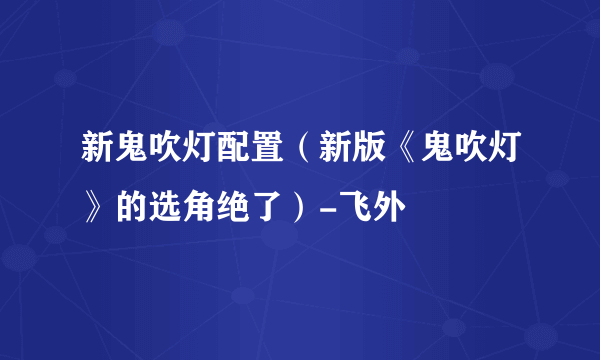 新鬼吹灯配置（新版《鬼吹灯》的选角绝了）-飞外