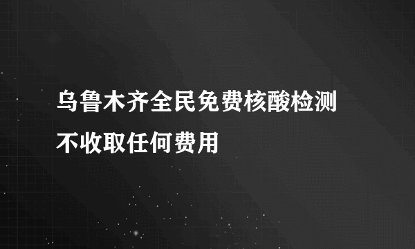 乌鲁木齐全民免费核酸检测 不收取任何费用