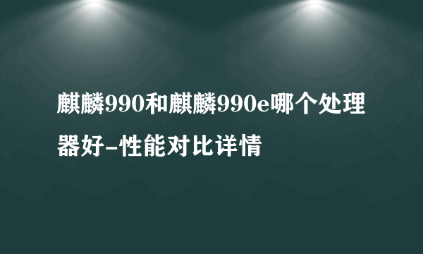 麒麟990和麒麟990e哪个处理器好-性能对比详情