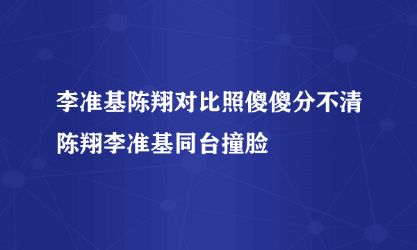 李准基陈翔对比照傻傻分不清陈翔李准基同台撞脸