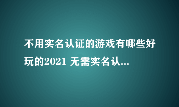 不用实名认证的游戏有哪些好玩的2021 无需实名认证手游排行榜