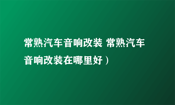 常熟汽车音响改装 常熟汽车音响改装在哪里好）