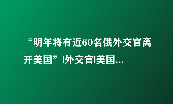 “明年将有近60名俄外交官离开美国”|外交官|美国|安东诺夫