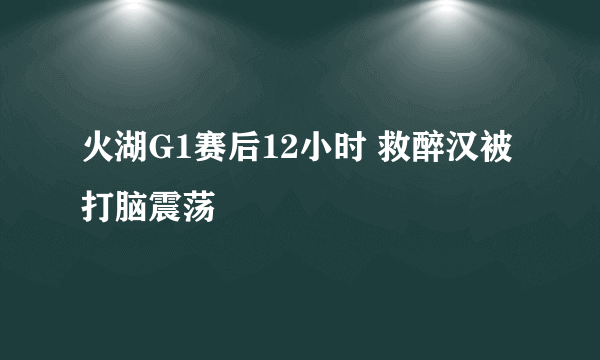 火湖G1赛后12小时 救醉汉被打脑震荡