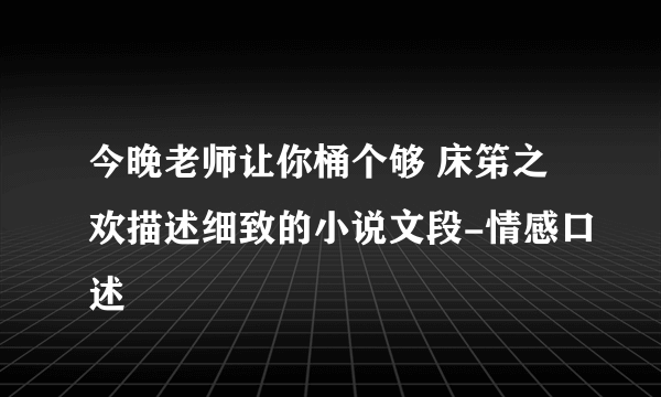 今晚老师让你桶个够 床笫之欢描述细致的小说文段-情感口述