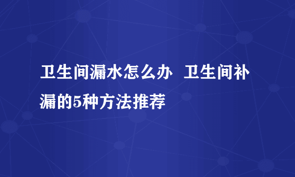 卫生间漏水怎么办  卫生间补漏的5种方法推荐