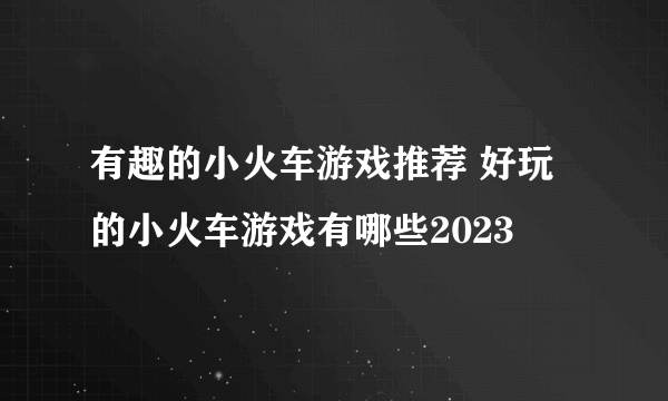 有趣的小火车游戏推荐 好玩的小火车游戏有哪些2023