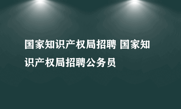 国家知识产权局招聘 国家知识产权局招聘公务员