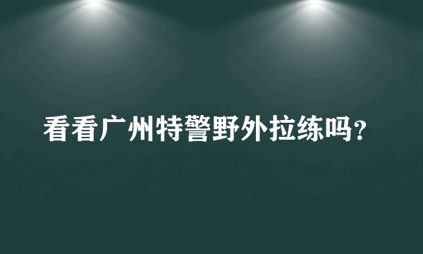 看看广州特警野外拉练吗？