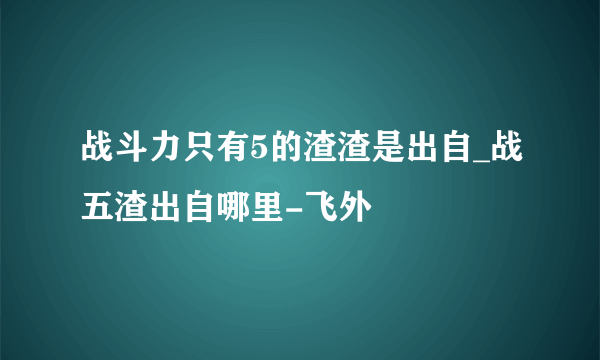 战斗力只有5的渣渣是出自_战五渣出自哪里-飞外