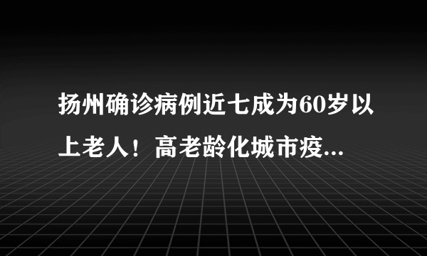 扬州确诊病例近七成为60岁以上老人！高老龄化城市疫情防控有难点！