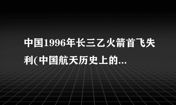 中国1996年长三乙火箭首飞失利(中国航天历史上的重大挫折)