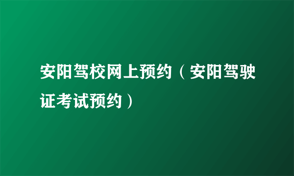 安阳驾校网上预约（安阳驾驶证考试预约）