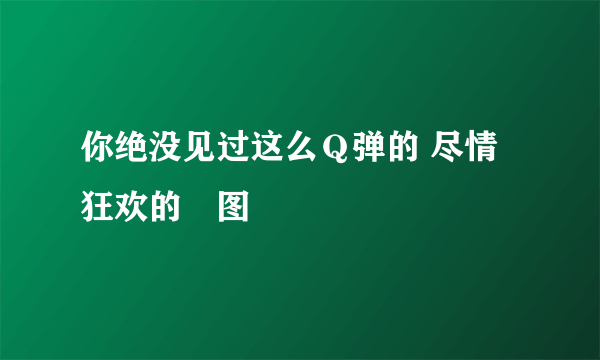 你绝没见过这么Ｑ弹的 尽情狂欢的囧图