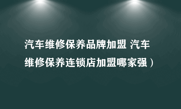 汽车维修保养品牌加盟 汽车维修保养连锁店加盟哪家强）