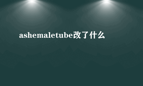 ashemaletube改了什么