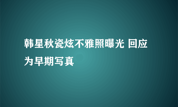 韩星秋瓷炫不雅照曝光 回应为早期写真