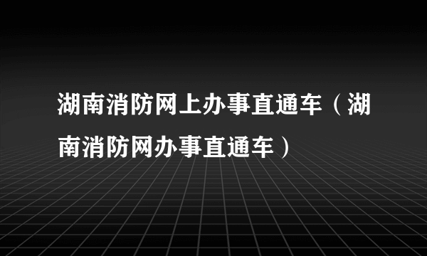 湖南消防网上办事直通车（湖南消防网办事直通车）