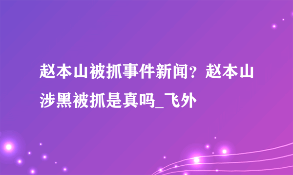 赵本山被抓事件新闻？赵本山涉黑被抓是真吗_飞外