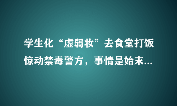 学生化“虚弱妆”去食堂打饭惊动禁毒警方，事情是始末究竟是怎样的？