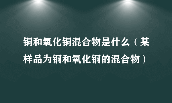 铜和氧化铜混合物是什么（某样品为铜和氧化铜的混合物）