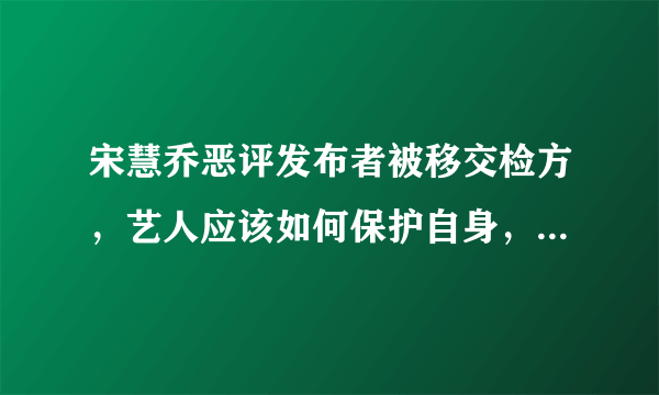 宋慧乔恶评发布者被移交检方，艺人应该如何保护自身，让喷子受到应有的惩罚？