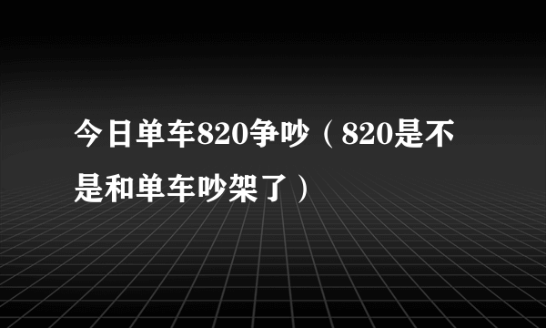 今日单车820争吵（820是不是和单车吵架了）