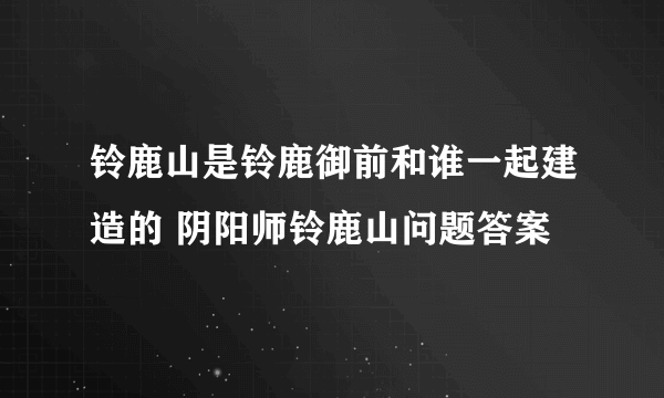 铃鹿山是铃鹿御前和谁一起建造的 阴阳师铃鹿山问题答案