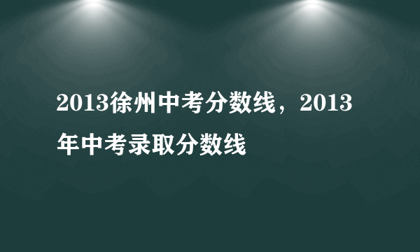 2013徐州中考分数线，2013年中考录取分数线