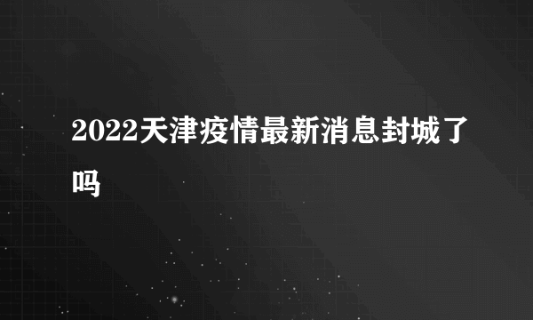 2022天津疫情最新消息封城了吗