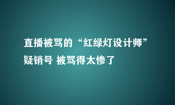 直播被骂的“红绿灯设计师”疑销号 被骂得太惨了