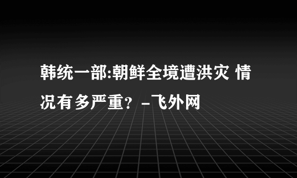 韩统一部:朝鲜全境遭洪灾 情况有多严重？-飞外网