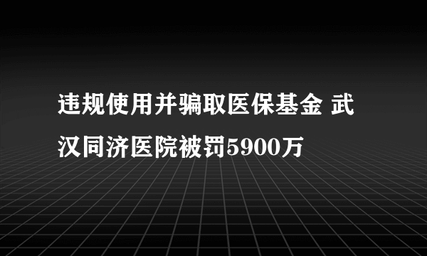 违规使用并骗取医保基金 武汉同济医院被罚5900万