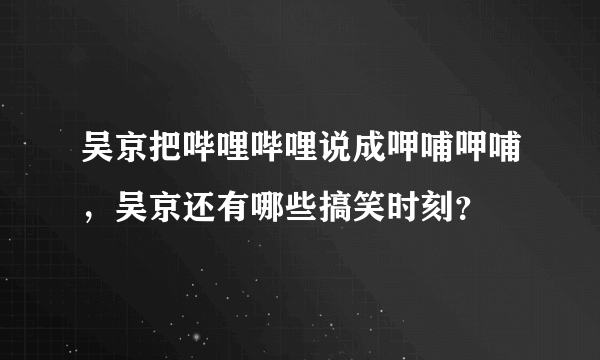 吴京把哔哩哔哩说成呷哺呷哺，吴京还有哪些搞笑时刻？