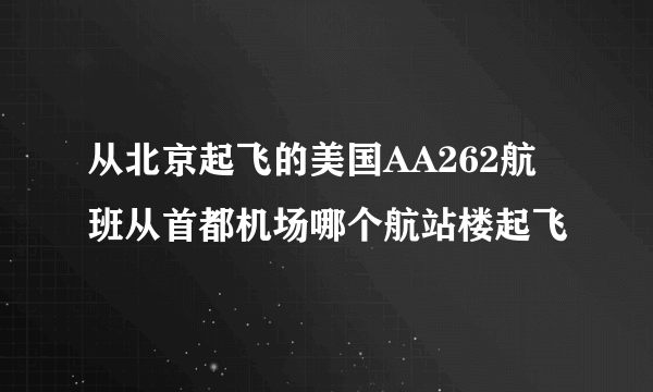 从北京起飞的美国AA262航班从首都机场哪个航站楼起飞