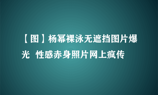 【图】杨幂裸泳无遮挡图片爆光  性感赤身照片网上疯传