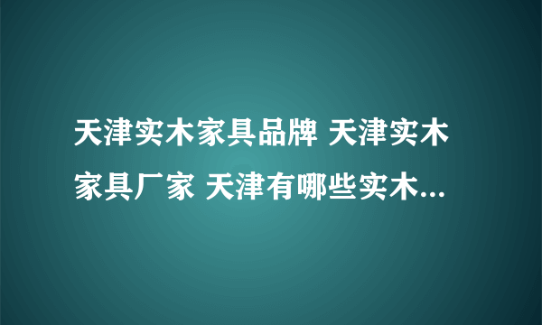 天津实木家具品牌 天津实木家具厂家 天津有哪些实木家具品牌【品牌库】