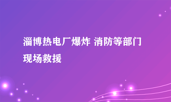 淄博热电厂爆炸 消防等部门现场救援