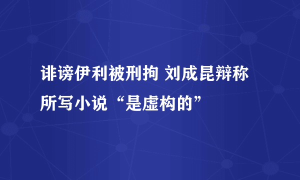 诽谤伊利被刑拘 刘成昆辩称所写小说“是虚构的”