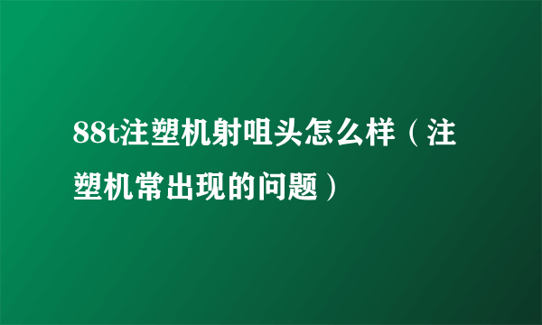 88t注塑机射咀头怎么样（注塑机常出现的问题）