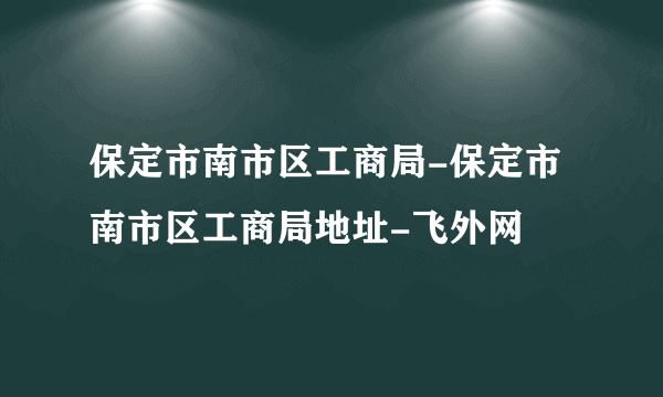 保定市南市区工商局-保定市南市区工商局地址-飞外网