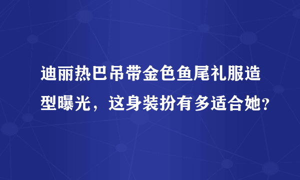 迪丽热巴吊带金色鱼尾礼服造型曝光，这身装扮有多适合她？