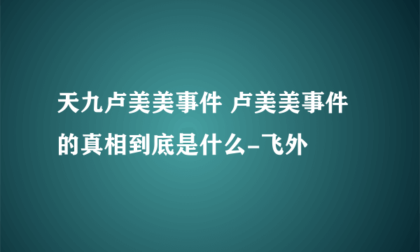 天九卢美美事件 卢美美事件的真相到底是什么-飞外