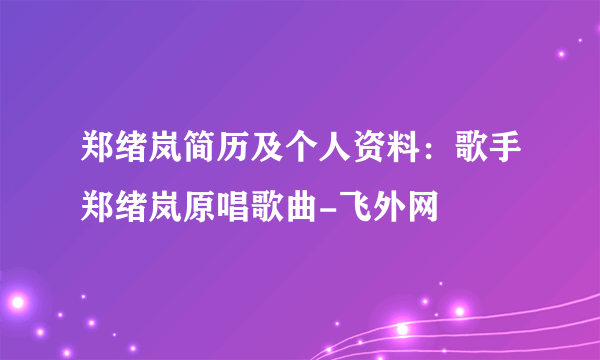 郑绪岚简历及个人资料：歌手郑绪岚原唱歌曲-飞外网